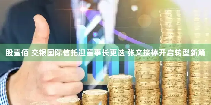 股壹佰 交银国际信托迎董事长更迭 张文接棒开启转型新篇
