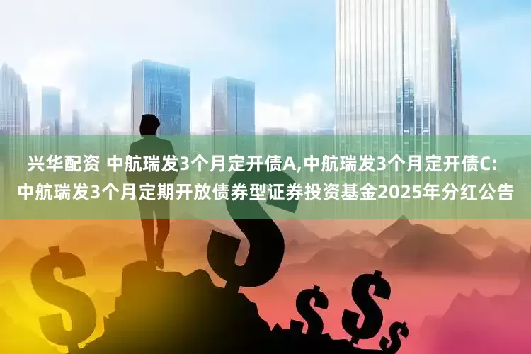 兴华配资 中航瑞发3个月定开债A,中航瑞发3个月定开债C: 中航瑞发3个月定期开放债券型证券投资基金2025年分红公告