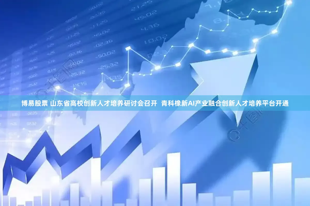 博易股票 山东省高校创新人才培养研讨会召开  青科橡新AI产业融合创新人才培养平台开通