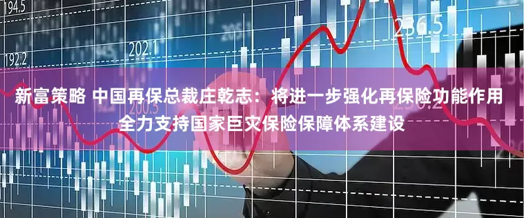 新富策略 中国再保总裁庄乾志：将进一步强化再保险功能作用 全力支持国家巨灾保险保障体系建设