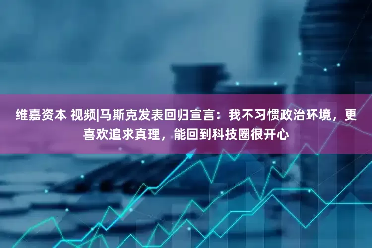 维嘉资本 视频|马斯克发表回归宣言：我不习惯政治环境，更喜欢追求真理，能回到科技圈很开心