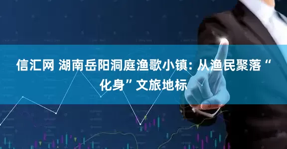 信汇网 湖南岳阳洞庭渔歌小镇: 从渔民聚落“化身”文旅地标