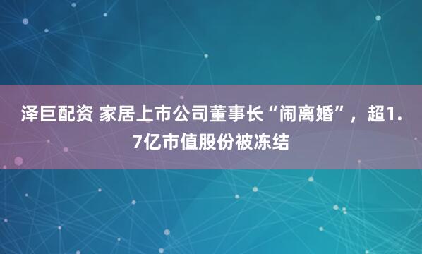 泽巨配资 家居上市公司董事长“闹离婚”，超1.7亿市值股份被冻结
