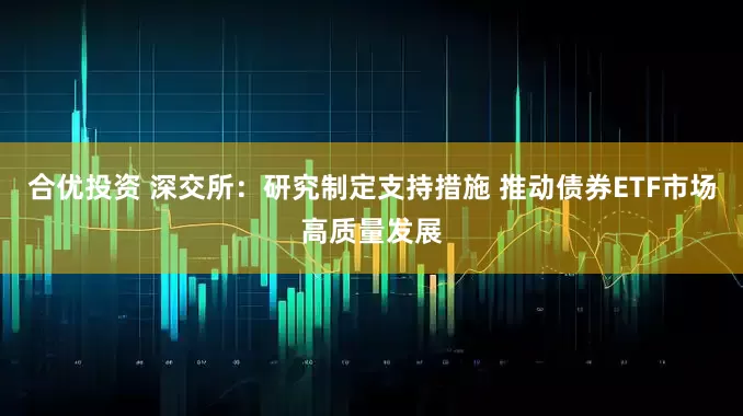 合优投资 深交所：研究制定支持措施 推动债券ETF市场高质量发展
