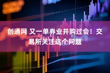 创通网 又一单券业并购过会！交易所关注这个问题