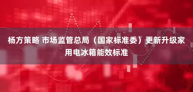 杨方策略 市场监管总局（国家标准委）更新升级家用电冰箱能效标准