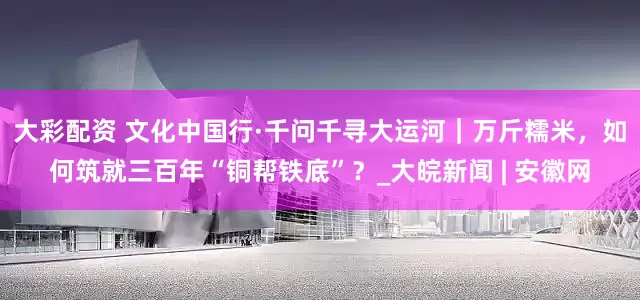 大彩配资 文化中国行·千问千寻大运河｜万斤糯米，如何筑就三百年“铜帮铁底”？_大皖新闻 | 安徽网