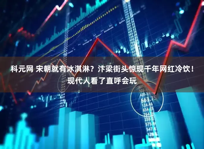 科元网 宋朝就有冰淇淋？汴梁街头惊现千年网红冷饮！现代人看了直呼会玩