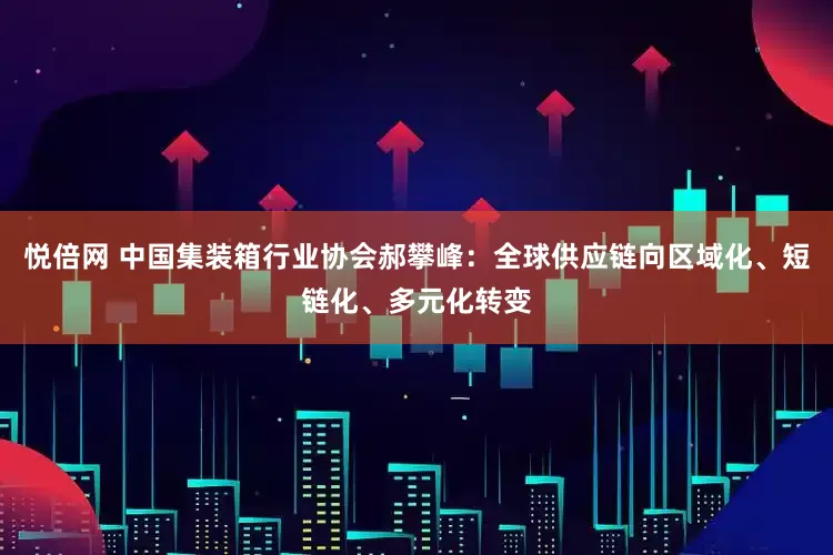 悦倍网 中国集装箱行业协会郝攀峰：全球供应链向区域化、短链化、多元化转变