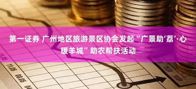 第一证券 广州地区旅游景区协会发起“广景助‘荔’·心暖羊城”助农帮扶活动