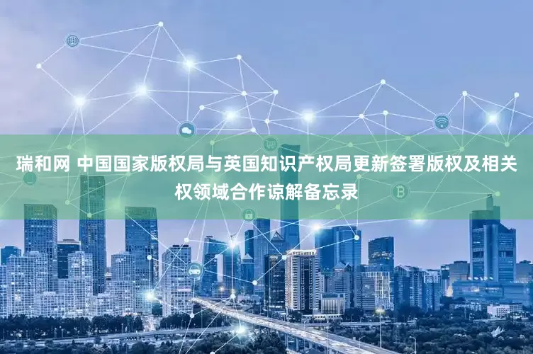 瑞和网 中国国家版权局与英国知识产权局更新签署版权及相关权领域合作谅解备忘录
