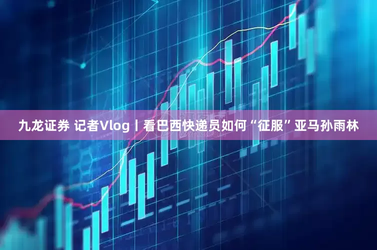 九龙证券 记者Vlog丨看巴西快递员如何“征服”亚马孙雨林