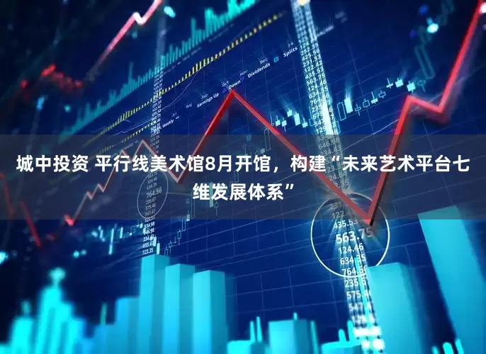 城中投资 平行线美术馆8月开馆，构建“未来艺术平台七维发展体系”