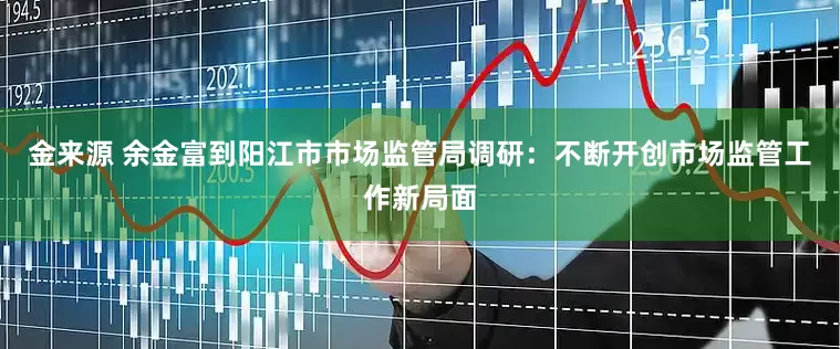 金来源 余金富到阳江市市场监管局调研：不断开创市场监管工作新局面