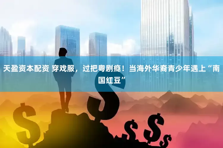 天盈资本配资 穿戏服，过把粤剧瘾！当海外华裔青少年遇上“南国红豆”