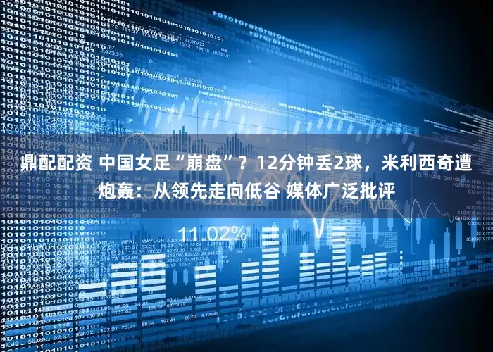 鼎配配资 中国女足“崩盘”？12分钟丢2球，米利西奇遭炮轰：从领先走向低谷 媒体广泛批评