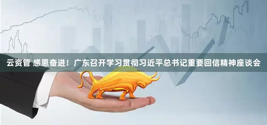 云资管 感恩奋进！广东召开学习贯彻习近平总书记重要回信精神座谈会