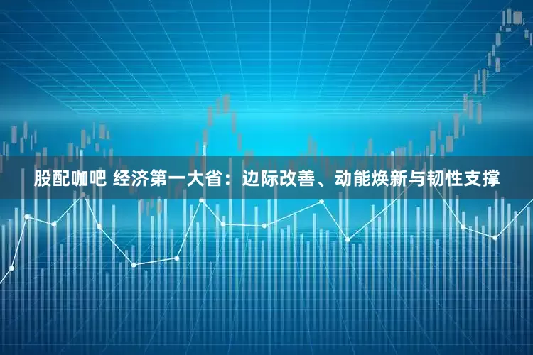 股配咖吧 经济第一大省：边际改善、动能焕新与韧性支撑