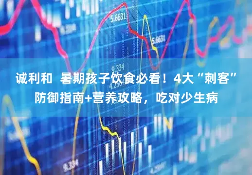 诚利和  暑期孩子饮食必看！4大“刺客”防御指南+营养攻略，吃对少生病