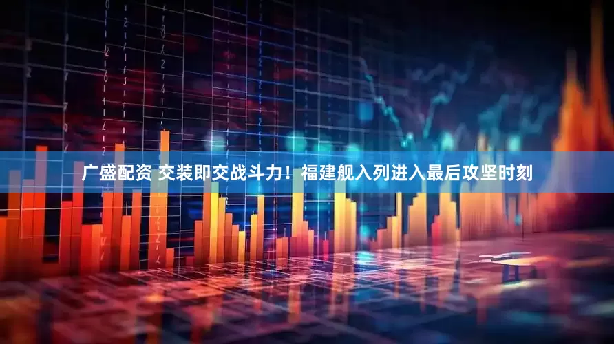 广盛配资 交装即交战斗力！福建舰入列进入最后攻坚时刻