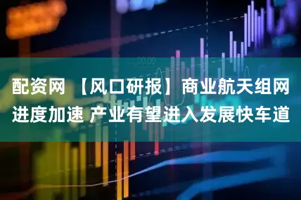 配资网 【风口研报】商业航天组网进度加速 产业有望进入发展快车道