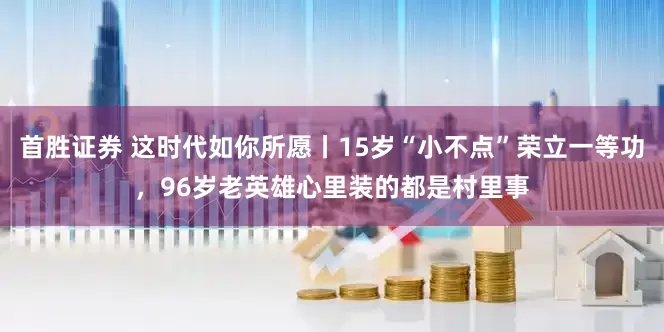 首胜证券 这时代如你所愿丨15岁“小不点”荣立一等功，96岁老英雄心里装的都是村里事
