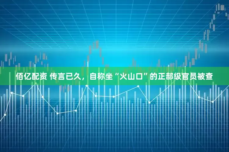 佰亿配资 传言已久，自称坐“火山口”的正部级官员被查