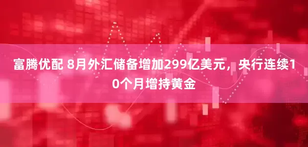 富腾优配 8月外汇储备增加299亿美元，央行连续10个月增持黄金