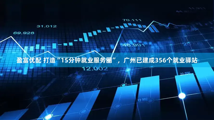 盈富优配 打造“15分钟就业服务圈”，广州已建成356个就业驿站