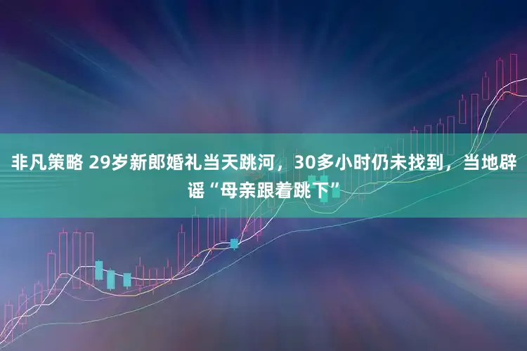非凡策略 29岁新郎婚礼当天跳河，30多小时仍未找到，当地辟谣“母亲跟着跳下”
