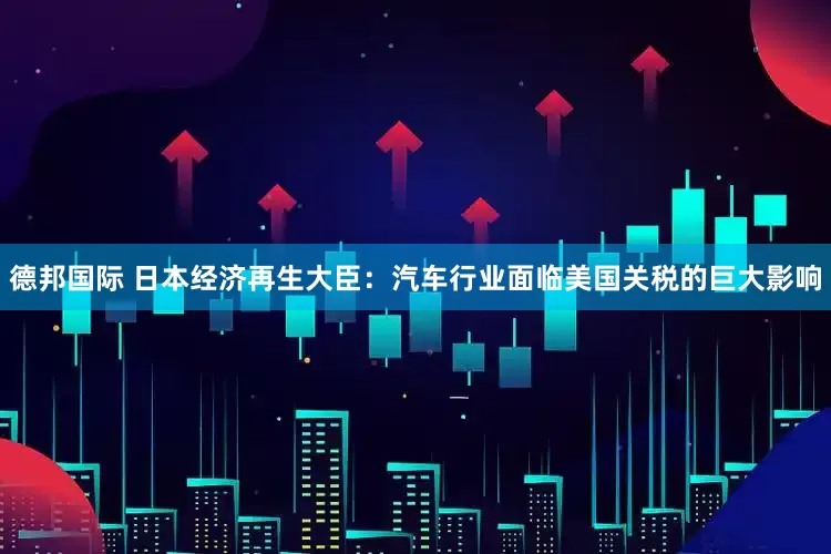 德邦国际 日本经济再生大臣：汽车行业面临美国关税的巨大影响