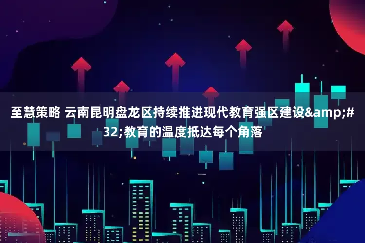 至慧策略 云南昆明盘龙区持续推进现代教育强区建设 教育的温度抵达每个角落