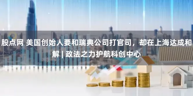 股点网 美国创始人要和瑞典公司打官司，却在上海达成和解 | 政法之力护航科创中心