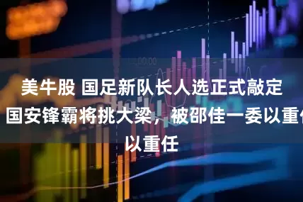 美牛股 国足新队长人选正式敲定！国安锋霸将挑大梁，被邵佳一委以重任