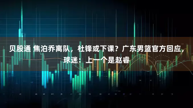 贝股通 焦泊乔离队，杜锋或下课？广东男篮官方回应，球迷：上一个是赵睿