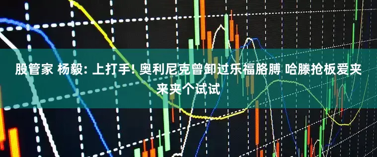 股管家 杨毅: 上打手! 奥利尼克曾卸过乐福胳膊 哈滕抢板爱夹来夹个试试